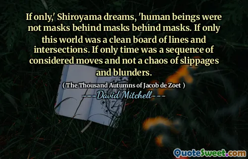If only,' Shiroyama dreams, 'human beings were not masks behind masks behind masks. If only this world was a clean board of lines and intersections. If only time was a sequence of considered moves and not a chaos of slippages and blunders.