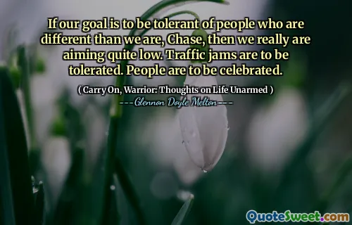 If our goal is to be tolerant of people who are different than we are, Chase, then we really are aiming quite low. Traffic jams are to be tolerated. People are to be celebrated.