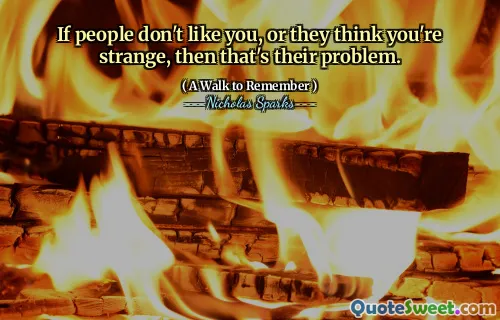 If people don't like you, or they think you're strange, then that's their problem.