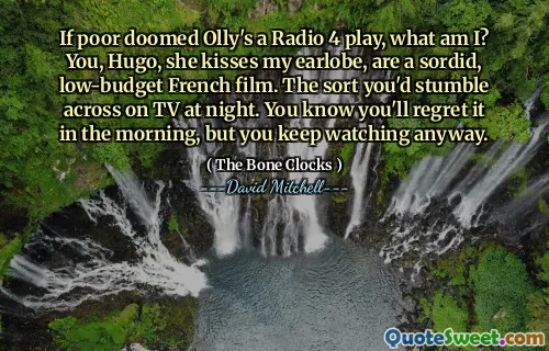 If poor doomed Olly's a Radio 4 play, what am I? You, Hugo, she kisses my earlobe, are a sordid, low-budget French film. The sort you'd stumble across on TV at night. You know you'll regret it in the morning, but you keep watching anyway.