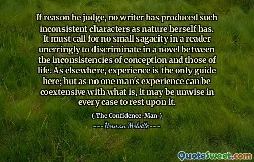 Wenn der Vernunft Richter ist, hat kein Schriftsteller so inkonsistente Charaktere wie die Natur selbst produziert. Es muss keine geringe Scharfsinnigkeit in einem Leser erfordern, in einem Roman zwischen den Inkonsistenzen der Empfängnis und denen des Lebens zu diskriminieren. Die Erfahrung ist wie anderswo der einzige Leitfaden hier; Aber da die Erfahrung eines Mannes mit dem, was ist, koextierend sein kann, kann es in jedem Fall unklug sein, sich darauf auszuruhen.