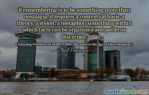 if remembering is to be something more than nostalgia, it requires a contextual basis-a theory, a vision, a metaphor-something within which facts can be organized and patterns discerned.