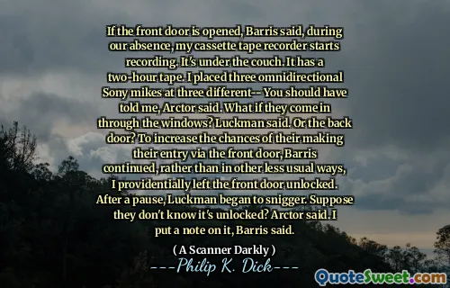 If the front door is opened, Barris said, during our absence, my cassette tape recorder starts recording. It's under the couch. It has a two-hour tape. I placed three omnidirectional Sony mikes at three different-- You should have told me, Arctor said. What if they come in through the windows? Luckman said. Or the back door? To increase the chances of their making their entry via the front door, Barris continued, rather than in other less usual ways, I providentially left the front door unlocked. After a pause, Luckman began to snigger. Suppose they don't know it's unlocked? Arctor said. I put a note on it, Barris said.
