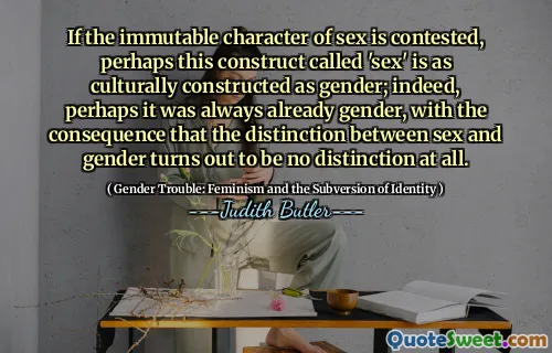 If the immutable character of sex is contested, perhaps this construct called 'sex' is as culturally constructed as gender; indeed, perhaps it was always already gender, with the consequence that the distinction between sex and gender turns out to be no distinction at all.