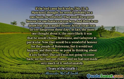 If the lord came back today, {Mr. J.L.B. Matekoni} thought, he would probably be a mechanic, he reflected. That would be a great honour for mechanics everywhere. And there is no doubt but that e would choose Africa: Israel was far too dangerous these days. In fact, the more one thought about it, the more likely it was that he would choose Botswana, and Gabarone in particular. Now that would be a wonderful honour for the people of Botswana; but it would not happen, and there was no point in thinking about it any further. The Lord was not going to come back; we had had our chance and we had not made very much of it, unfortunately.