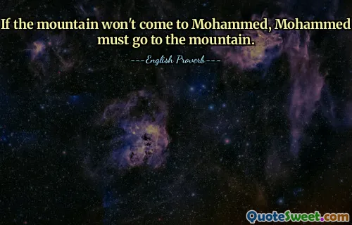 If the mountain won't come to Mohammed, Mohammed must go to the mountain.