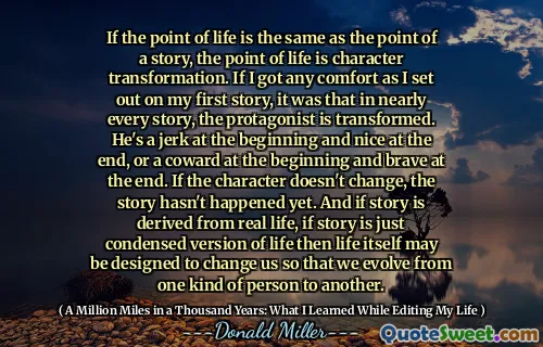 삶의 요점이 이야기의 요점과 동일하다면, 삶의 요점은 성격 변형입니다. 첫 번째 이야기를 시작했을 때 위안을 얻었다면 거의 모든 이야기에서 주인공이 변형된다는 것이 었습니다. 그는 처음에는 바보이고 마지막에는 멋지거나 처음에는 겁쟁이이며 마지막에는 용감합니다. 캐릭터가 바뀌지 않으면 이야기는 아직 일어나지 않았습니다. 그리고 이야기가 실생활에서 파생된다면, 이야기가 단지 생명의 축소 버전이라면 인생 자체는 우리를 변화 시키도록 설계되어 우리가 한 사람에서 다른 사람으로 진화 할 수 있습니다.