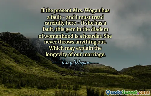 If the present Mrs. Wogan has a fault - and I must tread carefully here - if she has a fault, this gem in the diadem of womanhood is a hoarder. She never throws anything out. Which may explain the longevity of our marriage.