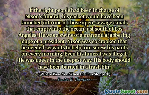 Wenn die richtigen Leute für Nixons Beerdigung verantwortlich gewesen wären, wäre sein Sarg in einen dieser offenen Kanäle auf den Ozean südlich von Los Angeles aufgenommen worden. Er war ein Schweine eines Mannes und ein klingelender Betrüger eines Präsidenten. Nixon war so schief, dass er Diener brauchte, um ihm jeden Morgen seine Hose zu verarschen. Sogar seine Beerdigung war illegal. Er war auf tiefste Weise seltsam. Sein Körper hätte in einem Müllbehälter verbrannt werden sollen.