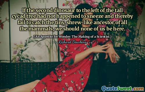 If the second dinosaur to the left of the tall cycad tree had not happened to sneeze and thereby fail to catch the tiny, shrew-like ancestor of all the mammals, we should none of us be here.