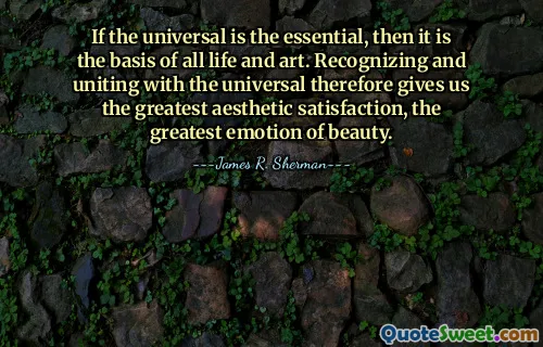 If the universal is the essential, then it is the basis of all life and art. Recognizing and uniting with the universal therefore gives us the greatest aesthetic satisfaction, the greatest emotion of beauty.