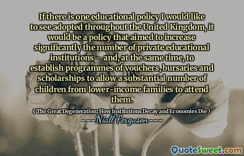 If there is one educational policy I would like to see adopted throughout the United Kingdom, it would be a policy that aimed to increase significantly the number of private educational institutions – and, at the same time, to establish programmes of vouchers, bursaries and scholarships to allow a substantial number of children from lower-income families to attend them.