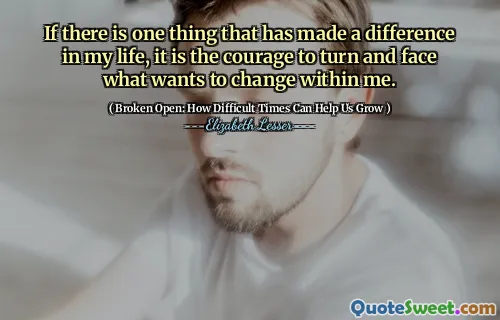If there is one thing that has made a difference in my life, it is the courage to turn and face what wants to change within me.