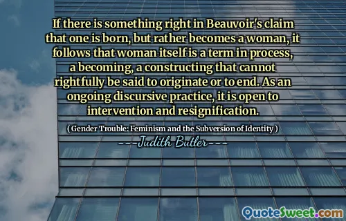 If there is something right in Beauvoir's claim that one is born, but rather becomes a woman, it follows that woman itself is a term in process, a becoming, a constructing that cannot rightfully be said to originate or to end. As an ongoing discursive practice, it is open to intervention and resignification.