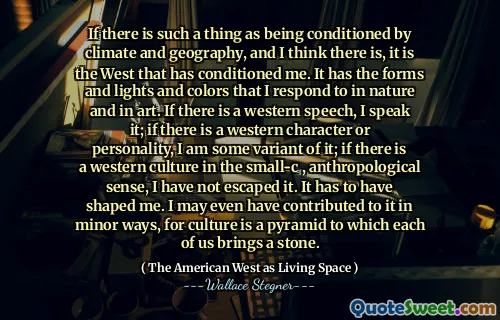 If there is such a thing as being conditioned by climate and geography, and I think there is, it is the West that has conditioned me. It has the forms and lights and colors that I respond to in nature and in art. If there is a western speech, I speak it; if there is a western character or personality, I am some variant of it; if there is a western culture in the small-c , anthropological sense, I have not escaped it. It has to have shaped me. I may even have contributed to it in minor ways, for culture is a pyramid to which each of us brings a stone.