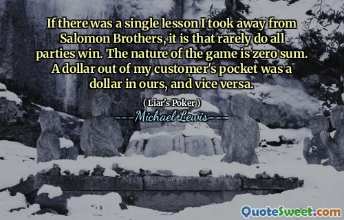 If there was a single lesson I took away from Salomon Brothers, it is that rarely do all parties win. The nature of the game is zero sum. A dollar out of my customer's pocket was a dollar in ours, and vice versa.