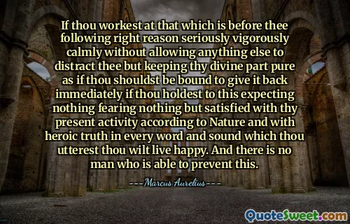 If thou workest at that which is before thee following right reason seriously vigorously calmly without allowing anything else to distract thee but keeping thy divine part pure as if thou shouldst be bound to give it back immediately if thou holdest to this expecting nothing fearing nothing but satisfied with thy present activity according to Nature and with heroic truth in every word and sound which thou utterest thou wilt live happy. And there is no man who is able to prevent this.
