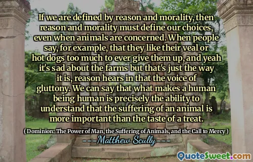 If we are defined by reason and morality, then reason and morality must define our choices, even when animals are concerned. When people say, for example, that they like their veal or hot dogs too much to ever give them up, and yeah it's sad about the farms but that's just the way it is, reason hears in that the voice of gluttony. We can say that what makes a human being human is precisely the ability to understand that the suffering of an animal is more important than the taste of a treat.
