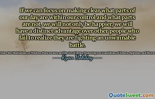 If we can focus on making clear what parts of our day are within our control and what parts are not, we will not only be happier, we will have a distinct advantage over other people who fail to realize they are fighting an unwinnable battle.