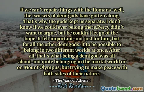 If we can't repair things with the Romans-well, the two sets of demigods have gotten along. That's why the gods kept us separate. I don't know if we could ever belong there.Percy didn't want to argue, but he couldn't let go of the hope. It felt important-not just for him, but for all the other demigods. It to be possible to belong in two different worlds at once. After all, that's what being a demigod was all about-not quite belonging in the mortal world or on Mount Olympus, but trying to make peace with both sides of their nature.