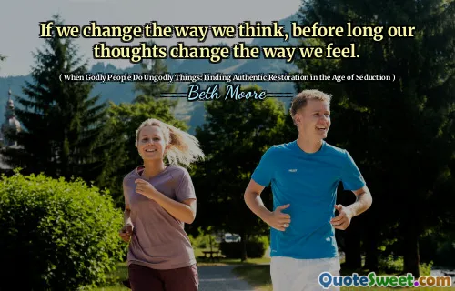 If we change the way we think, before long our thoughts change the way we feel.