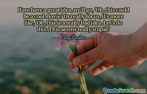 If we have a great idea, we'll go, 'Oh, this could be a cool movie.' Or really for us, it's more like, 'Oh, this is a really bad idea. Let's do this. This seems really stupid.'