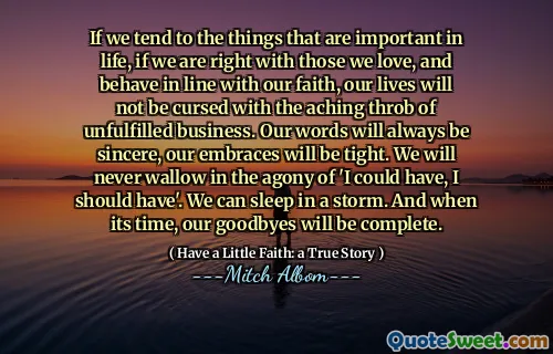 If we tend to the things that are important in life, if we are right with those we love, and behave in line with our faith, our lives will not be cursed with the aching throb of unfulfilled business. Our words will always be sincere, our embraces will be tight. We will never wallow in the agony of 'I could have, I should have'. We can sleep in a storm. And when its time, our goodbyes will be complete.