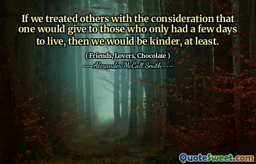 If we treated others with the consideration that one would give to those who only had a few days to live, then we would be kinder, at least.