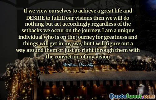 If we view ourselves to achieve a great life and DESIRE to fulfill our visions then we will do nothing but act accordingly regardless of the setbacks we occur on the journey. I am a unique individual who is on the journey for greatness and things will get in my way but I will figure out a way around them or just go right through them with the conviction of my vision