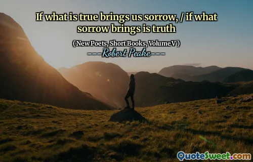 If what is true brings us sorrow, / if what sorrow brings is truth