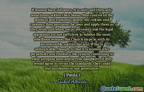 If women have influence, it is only-and then only sometimes-within their home. Men control all the political and economic power, the culture and customs; they proclaim the laws and apply them as they wish, and when social pressures and the legal apparatus are not sufficient to subdue the most rebellious women, the Church steps in with its incontestable patriarchal seal. What is unforgivable, though, is that it is women who perpetuate and reinforce the system, continuing to raise arrogant sons and servile daughters. If they would agree to revise the standards, they could end machismo in one generation.