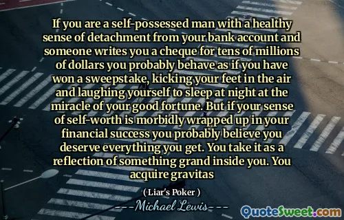 If you are a self-possessed man with a healthy sense of detachment from your bank account and someone writes you a cheque for tens of millions of dollars you probably behave as if you have won a sweepstake, kicking your feet in the air and laughing yourself to sleep at night at the miracle of your good fortune. But if your sense of self-worth is morbidly wrapped up in your financial success you probably believe you deserve everything you get. You take it as a reflection of something grand inside you. You acquire gravitas