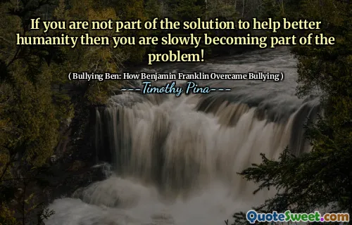 If you are not part of the solution to help better humanity then you are slowly becoming part of the problem!