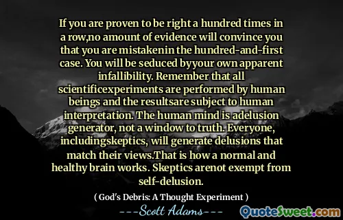 If you are proven to be right a hundred times in a row,no amount of evidence will convince you that you are mistakenin the hundred-and-first case. You will be seduced byyour own apparent infallibility. Remember that all scientificexperiments are performed by human beings and the resultsare subject to human interpretation. The human mind is adelusion generator, not a window to truth. Everyone, includingskeptics, will generate delusions that match their views.That is how a normal and healthy brain works. Skeptics arenot exempt from self-delusion.