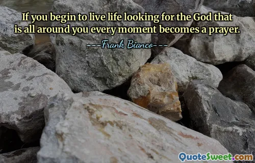 If you begin to live life looking for the God that is all around you every moment becomes a prayer.