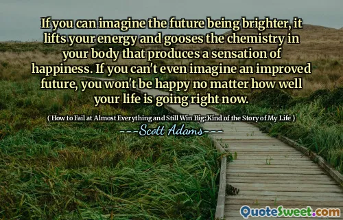 If you can imagine the future being brighter, it lifts your energy and gooses the chemistry in your body that produces a sensation of happiness. If you can't even imagine an improved future, you won't be happy no matter how well your life is going right now.