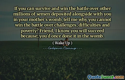 If you can survive and win the battle over other millions of semen deposited alongside with you in your mother's womb, tell me why you cannot win the battle over challenges, difficulties and poverty? Friend, I know you will succeed because; you'd once done it in the womb.