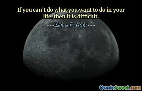 If you can't do what you want to do in your life, then it is difficult.