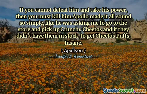 If you cannot defeat him and take his power, then you must kill him.Apollo made it all sound so simple, like he was asking me to go to the store and pick up Crunchy Cheetos and if they didn't have them in stock, to get Cheetos Puffs. Insane.
