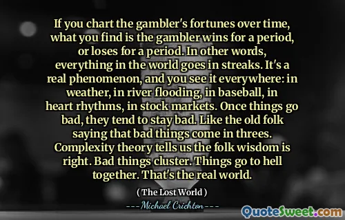 If you chart the gambler's fortunes over time, what you find is the gambler wins for a period, or loses for a period. In other words, everything in the world goes in streaks. It's a real phenomenon, and you see it everywhere: in weather, in river flooding, in baseball, in heart rhythms, in stock markets. Once things go bad, they tend to stay bad. Like the old folk saying that bad things come in threes. Complexity theory tells us the folk wisdom is right. Bad things cluster. Things go to hell together. That's the real world.