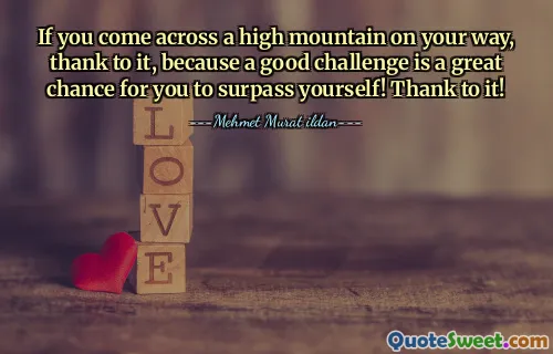 If you come across a high mountain on your way, thank to it, because a good challenge is a great chance for you to surpass yourself! Thank to it!