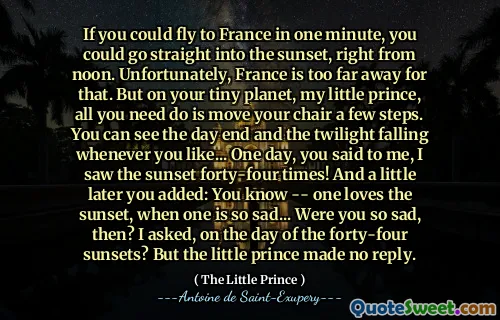 If you could fly to France in one minute, you could go straight into the sunset, right from noon. Unfortunately, France is too far away for that. But on your tiny planet, my little prince, all you need do is move your chair a few steps. You can see the day end and the twilight falling whenever you like... One day, you said to me, I saw the sunset forty-four times! And a little later you added: You know -- one loves the sunset, when one is so sad... Were you so sad, then? I asked, on the day of the forty-four sunsets? But the little prince made no reply.