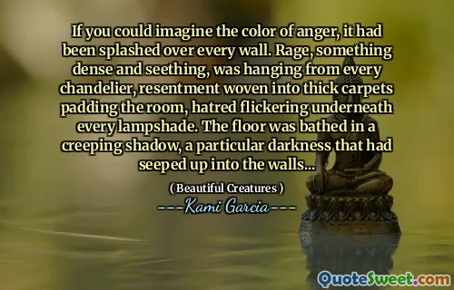 If you could imagine the color of anger, it had been splashed over every wall. Rage, something dense and seething, was hanging from every chandelier, resentment woven into thick carpets padding the room, hatred flickering underneath every lampshade. The floor was bathed in a creeping shadow, a particular darkness that had seeped up into the walls...