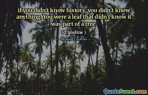 if you didn't know history, you didn't know anything. You were a leaf that didn't know it was part of a tree.
