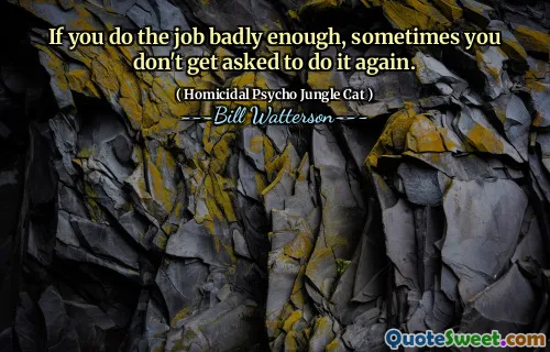If you do the job badly enough, sometimes you don't get asked to do it again.