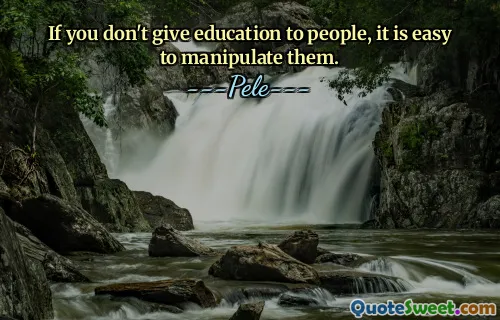 If you don't give education to people, it is easy to manipulate them.