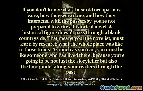 If you don't know what those old occupations were, how they were done, and how they interacted with the passersby, you're not prepared to write a historical novel. A historical figure doesn't pass through a blank countryside. That means you, the novelist, must learn by research what the whole place was like in those times. As much as you can, you must be like someone who has lived there, because you're going to be not just the storyteller but also the tour guide taking your readers through the past.