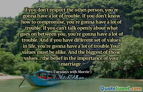 if you don't respect the other person, you're gonna have a lot of trouble. If you don't know how to compromise, you're gonna have a lot of trouble. If you can't talk openly about what goes on between you, you're gonna have a lot of trouble. And if you have different set of values in life, you're gonna have a lot of trouble.Your values must be alike. And the biggest of those values... the belief in the importance of your marriage.
