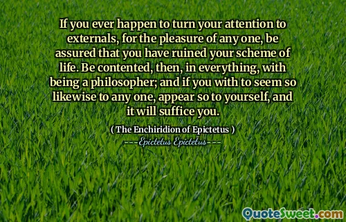 Dacă s -a întâmplat vreodată să vă îndreptați atenția asupra externelor, pentru plăcerea oricărui lucru, asigurați -vă că v -ați stricat schema de viață. Fii mulțumit, atunci, în orice, cu a fi filosof; Și dacă ai părea atât de mult pentru oricare, apare așa pentru tine și te va fi suficient.
