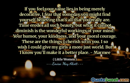 If you feel your value lies in being merely decorative, I fear that someday you might find yourself believing that's all that you really are. Time erodes all such beauty, but what it cannot diminish is the wonderful workings of your mind: Your humor, your kindness, and your moral courage. These are the things I cherish so in you. I so wish I could give my girls a more just world. But I know you'll make it a better place. - Marmee